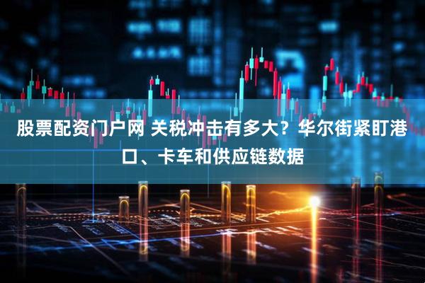股票配资门户网 关税冲击有多大？华尔街紧盯港口、卡车和供应链数据