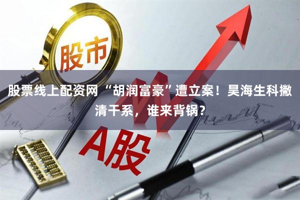 股票线上配资网 “胡润富豪”遭立案！昊海生科撇清干系，谁来背锅？