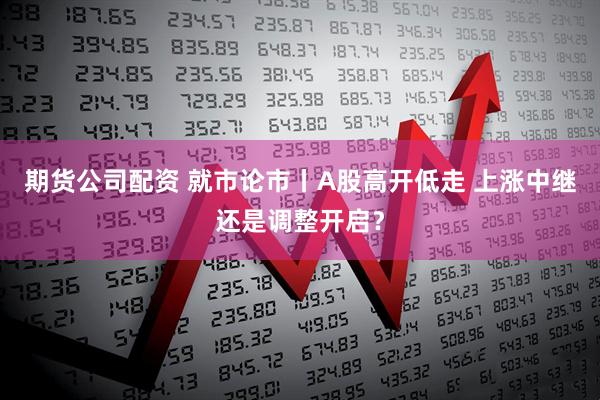 期货公司配资 就市论市丨A股高开低走 上涨中继还是调整开启？