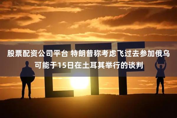股票配资公司平台 特朗普称考虑飞过去参加俄乌可能于15日在土耳其举行的谈判