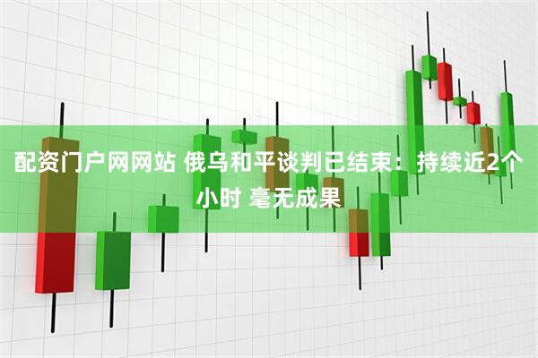 配资门户网网站 俄乌和平谈判已结束：持续近2个小时 毫无成果