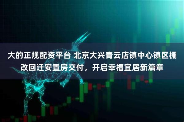 大的正规配资平台 北京大兴青云店镇中心镇区棚改回迁安置房交付，开启幸福宜居新篇章