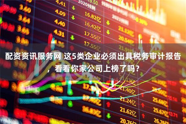 配资资讯服务网 这5类企业必须出具税务审计报告，看看你家公司上榜了吗？
