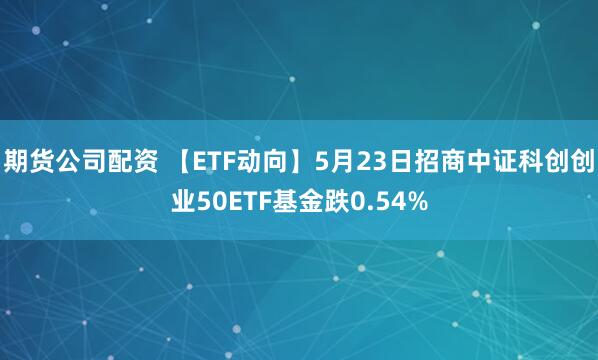 期货公司配资 【ETF动向】5月23日招商中证科创创业50ETF基金跌0.54%