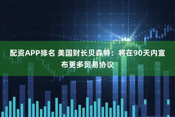 配资APP排名 美国财长贝森特：将在90天内宣布更多贸易协议