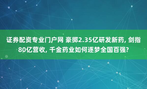 证券配资专业门户网 豪掷2.35亿研发新药, 剑指80亿营收, 千金药业如何逐梦全国百强?