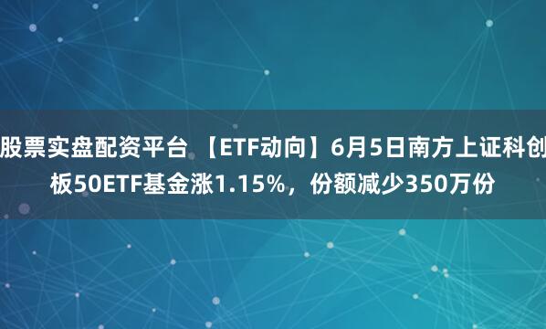 股票实盘配资平台 【ETF动向】6月5日南方上证科创板50ETF基金涨1.15%，份额减少350万份