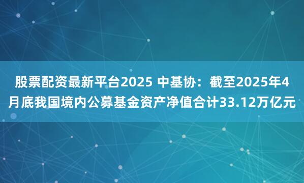 股票配资最新平台2025 中基协：截至2025年4月底我国境内公募基金资产净值合计33.12万亿元