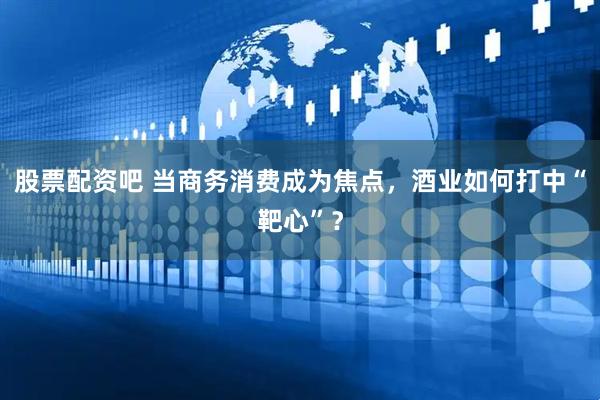 股票配资吧 当商务消费成为焦点，酒业如何打中“靶心”？