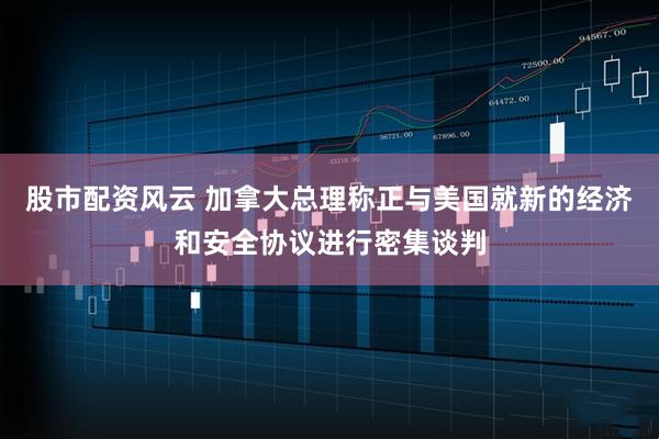 股市配资风云 加拿大总理称正与美国就新的经济和安全协议进行密集谈判