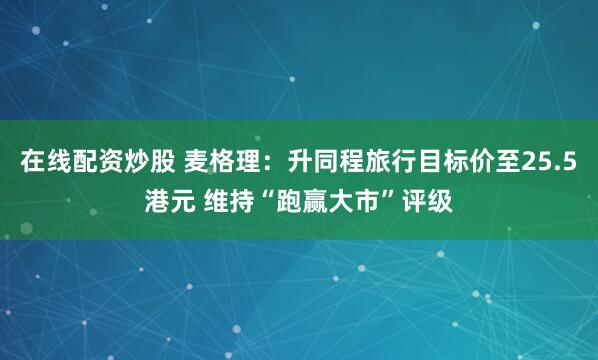 在线配资炒股 麦格理：升同程旅行目标价至25.5港元 维持“跑赢大市”评级