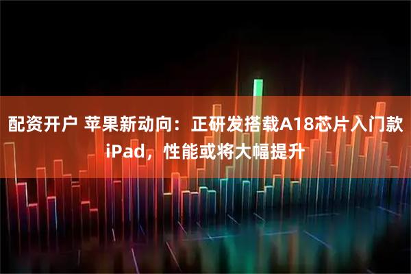 配资开户 苹果新动向：正研发搭载A18芯片入门款iPad，性能或将大幅提升