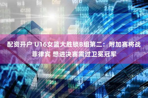 配资开户 U16女篮大胜锁B组第二：附加赛将战菲律宾 想进决赛需过卫冕冠军